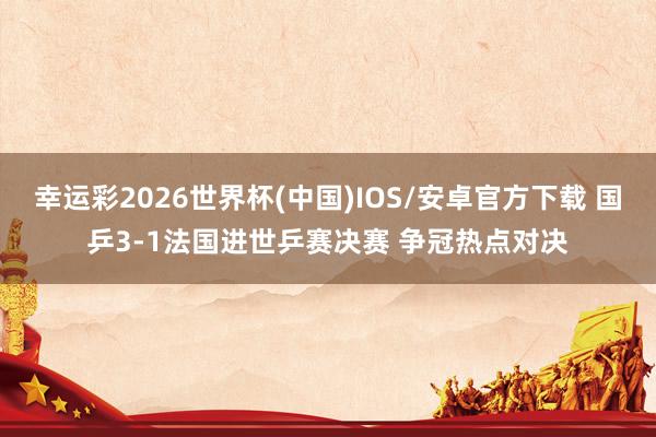 幸运彩2026世界杯(中国)IOS/安卓官方下载 国乒3-1法国进世乒赛决赛 争冠热点对决