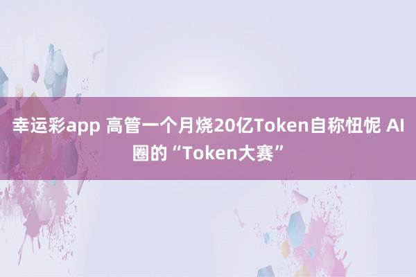 幸运彩app 高管一个月烧20亿Token自称忸怩 AI圈的“Token大赛”