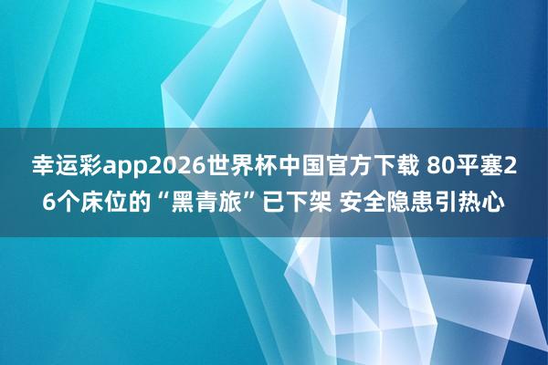 幸运彩app2026世界杯中国官方下载 80平塞26个床位的“黑青旅”已下架 安全隐患引热心