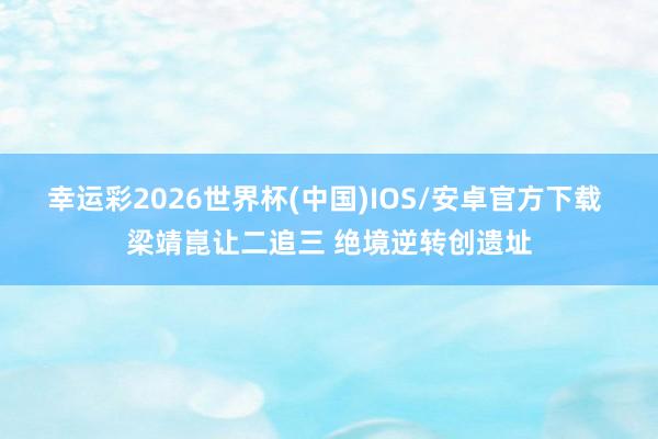 幸运彩2026世界杯(中国)IOS/安卓官方下载 梁靖崑让二追三 绝境逆转创遗址