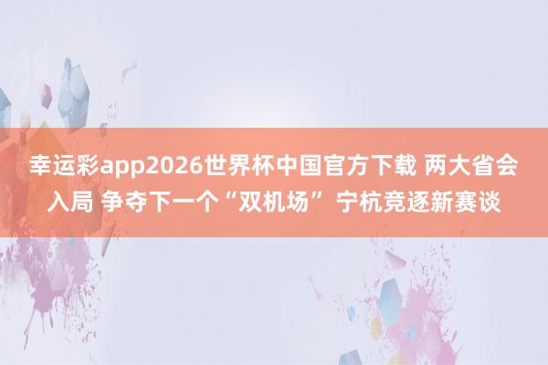 幸运彩app2026世界杯中国官方下载 两大省会入局 争夺下一个“双机场” 宁杭竞逐新赛谈