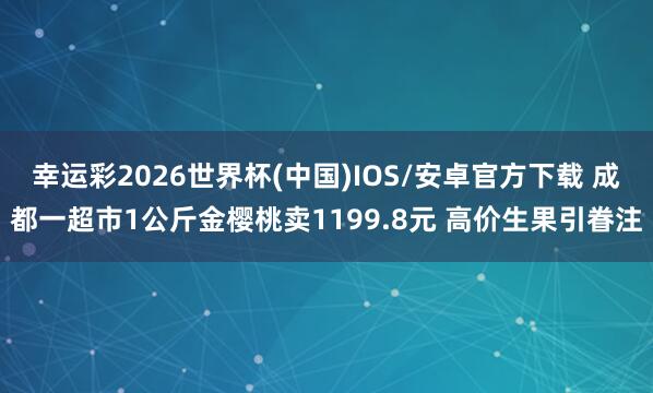 幸运彩2026世界杯(中国)IOS/安卓官方下载 成都一超市1公斤金樱桃卖1199.8元 高价生果引眷注