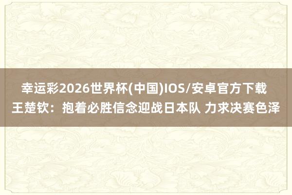 幸运彩2026世界杯(中国)IOS/安卓官方下载 王楚钦：抱着必胜信念迎战日本队 力求决赛色泽