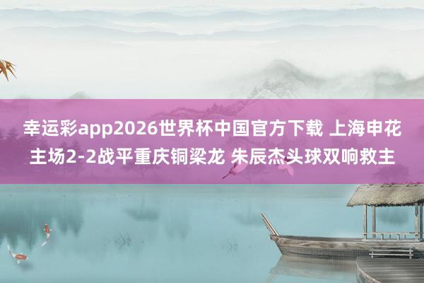 幸运彩app2026世界杯中国官方下载 上海申花主场2-2战平重庆铜梁龙 朱辰杰头球双响救主