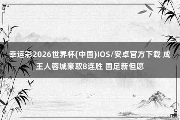 幸运彩2026世界杯(中国)IOS/安卓官方下载 成王人蓉城豪取8连胜 国足新但愿