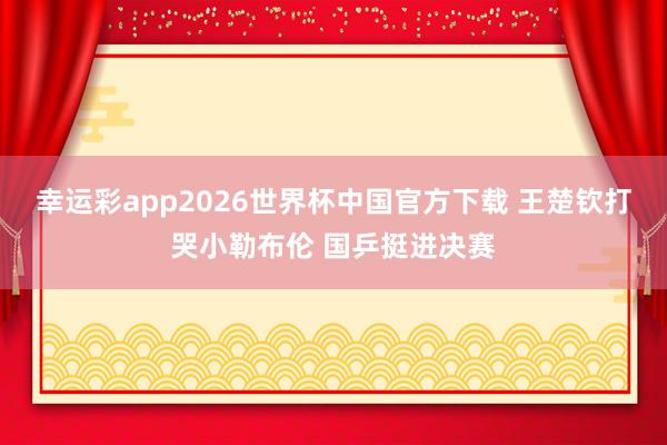 幸运彩app2026世界杯中国官方下载 王楚钦打哭小勒布伦 国乒挺进决赛