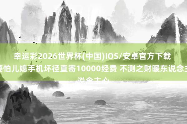 幸运彩2026世界杯(中国)IOS/安卓官方下载 婆婆怕儿媳手机坏径直寄10000经费 不测之财暖东说念主心