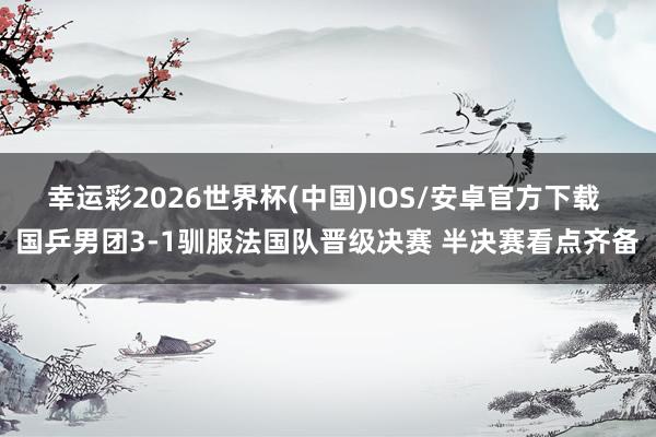 幸运彩2026世界杯(中国)IOS/安卓官方下载 国乒男团3-1驯服法国队晋级决赛 半决赛看点齐备
