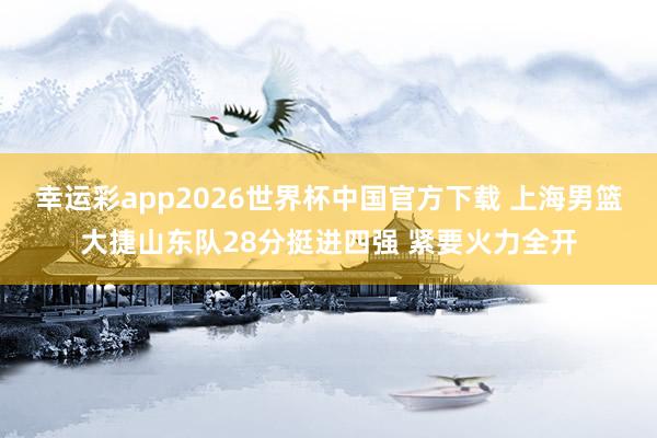 幸运彩app2026世界杯中国官方下载 上海男篮大捷山东队28分挺进四强 紧要火力全开