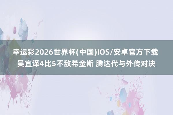 幸运彩2026世界杯(中国)IOS/安卓官方下载 吴宜泽4比5不敌希金斯 腾达代与外传对决