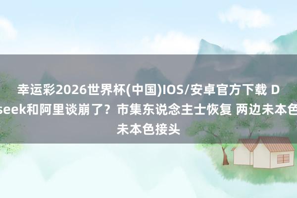 幸运彩2026世界杯(中国)IOS/安卓官方下载 Deepseek和阿里谈崩了?市集东说念主士恢复 两边未本色接头
