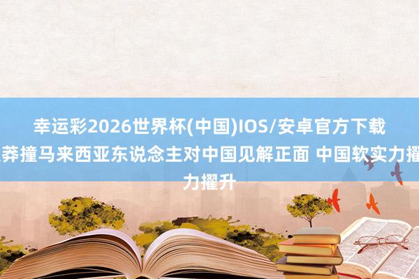 幸运彩2026世界杯(中国)IOS/安卓官方下载 超莽撞马来西亚东说念主对中国见解正面 中国软实力擢升