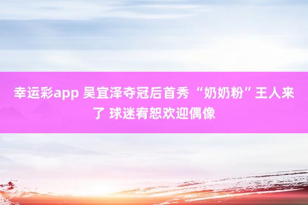 幸运彩app 吴宜泽夺冠后首秀 “奶奶粉”王人来了 球迷宥恕欢迎偶像