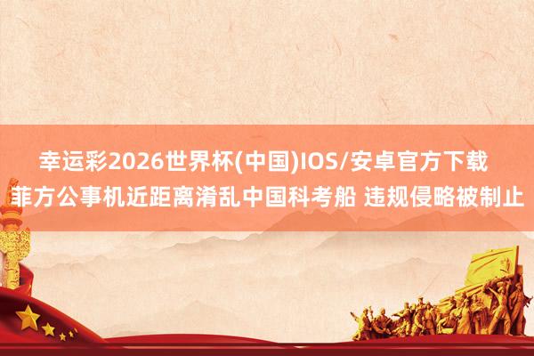 幸运彩2026世界杯(中国)IOS/安卓官方下载 菲方公事机近距离淆乱中国科考船 违规侵略被制止