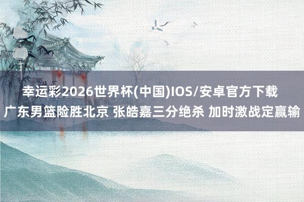 幸运彩2026世界杯(中国)IOS/安卓官方下载 广东男篮险胜北京 张皓嘉三分绝杀 加时激战定赢输