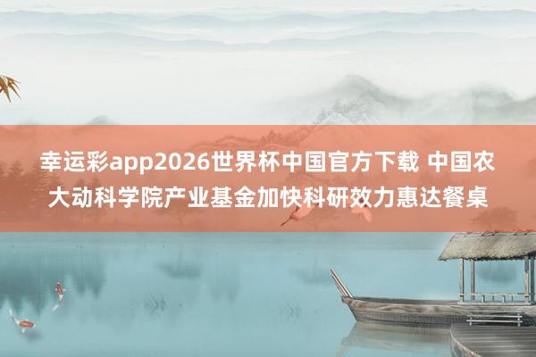 幸运彩app2026世界杯中国官方下载 中国农大动科学院产业基金加快科研效力惠达餐桌