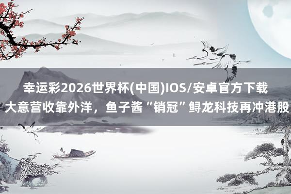 幸运彩2026世界杯(中国)IOS/安卓官方下载 大意营收靠外洋，鱼子酱“销冠”鲟龙科技再冲港股