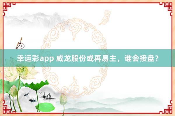 幸运彩app 威龙股份或再易主,谁会接盘?