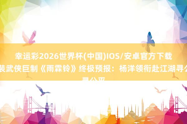 幸运彩2026世界杯(中国)IOS/安卓官方下载 古装武侠巨制《雨霖铃》终极预报：杨洋领衔赴江湖寻公平