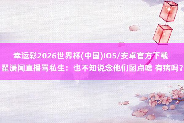 幸运彩2026世界杯(中国)IOS/安卓官方下载 翟潇闻直播骂私生：也不知说念他们图点啥 有病吗？