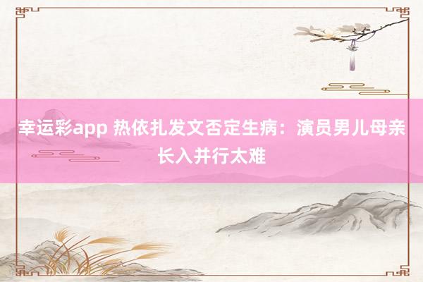 幸运彩app 热依扎发文否定生病：演员男儿母亲长入并行太难