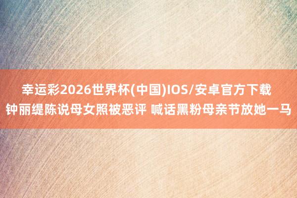 幸运彩2026世界杯(中国)IOS/安卓官方下载 钟丽缇陈说母女照被恶评 喊话黑粉母亲节放她一马
