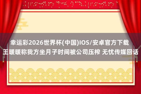 幸运彩2026世界杯(中国)IOS/安卓官方下载 王暖暖称我方坐月子时间被公司压榨 无忧传媒回话