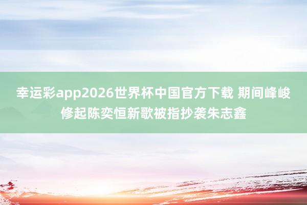 幸运彩app2026世界杯中国官方下载 期间峰峻修起陈奕恒新歌被指抄袭朱志鑫