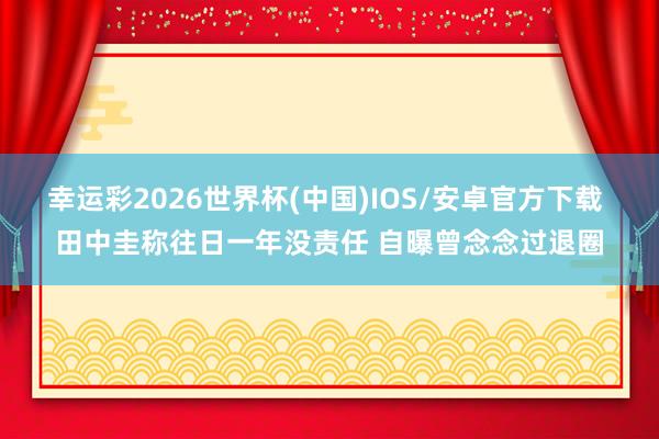 幸运彩2026世界杯(中国)IOS/安卓官方下载 田中圭称往日一年没责任 自曝曾念念过退圈