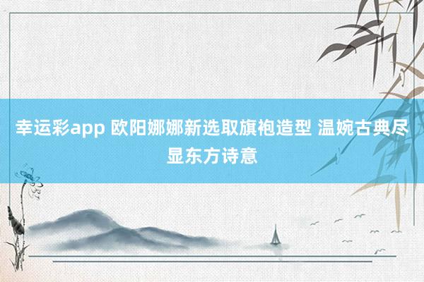 幸运彩app 欧阳娜娜新选取旗袍造型 温婉古典尽显东方诗意