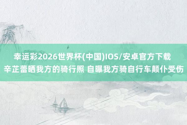 幸运彩2026世界杯(中国)IOS/安卓官方下载 辛芷蕾晒我方的骑行照 自曝我方骑自行车颠仆受伤