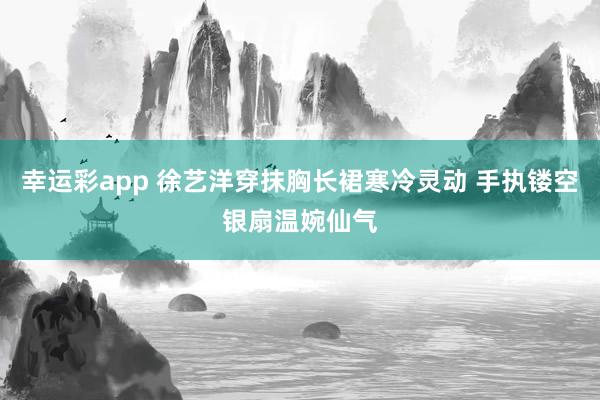 幸运彩app 徐艺洋穿抹胸长裙寒冷灵动 手执镂空银扇温婉仙气