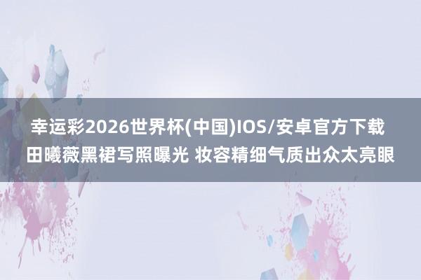 幸运彩2026世界杯(中国)IOS/安卓官方下载 田曦薇黑裙写照曝光 妆容精细气质出众太亮眼