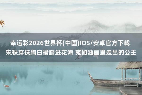 幸运彩2026世界杯(中国)IOS/安卓官方下载 宋轶穿抹胸白裙踏进花海 宛如油画里走出的公主