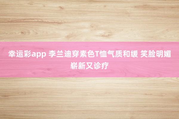 幸运彩app 李兰迪穿素色T恤气质和缓 笑脸明媚崭新又诊疗