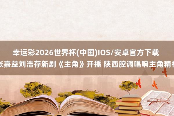 幸运彩2026世界杯(中国)IOS/安卓官方下载 张嘉益刘浩存新剧《主角》开播 陕西腔调唱响主角精神