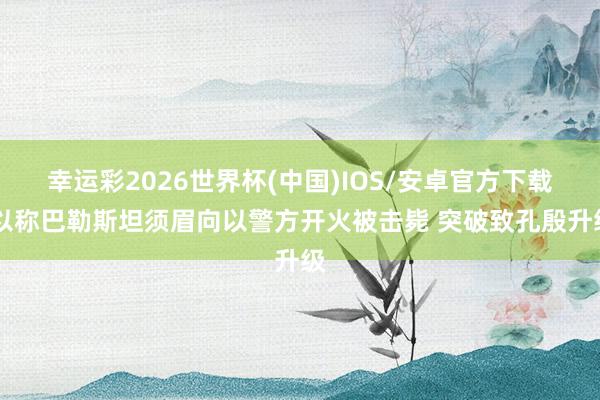 幸运彩2026世界杯(中国)IOS/安卓官方下载 以称巴勒斯坦须眉向以警方开火被击毙 突破致孔殷升级