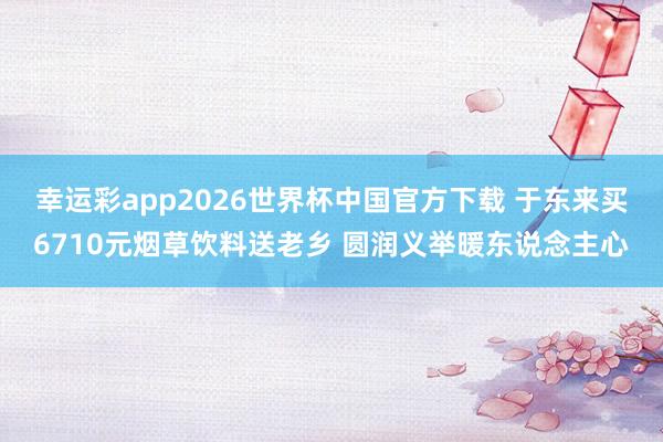 幸运彩app2026世界杯中国官方下载 于东来买6710元烟草饮料送老乡 圆润义举暖东说念主心