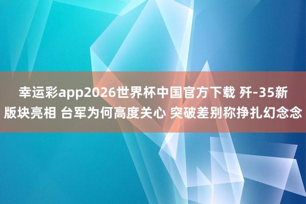 幸运彩app2026世界杯中国官方下载 歼-35新版块亮相 台军为何高度关心 突破差别称挣扎幻念念