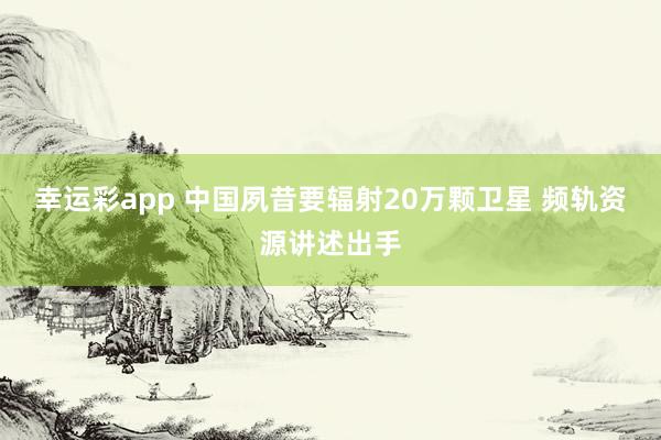 幸运彩app 中国夙昔要辐射20万颗卫星 频轨资源讲述出手