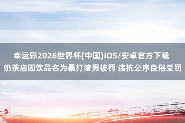 幸运彩2026世界杯(中国)IOS/安卓官方下载 奶茶店因饮品名为暴打渣男被罚 违抗公序良俗受罚