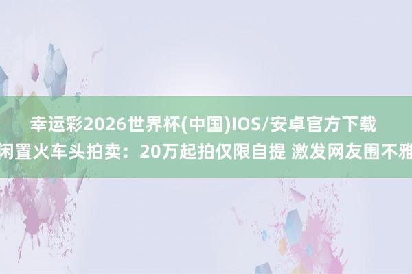 幸运彩2026世界杯(中国)IOS/安卓官方下载 闲置火车头拍卖：20万起拍仅限自提 激发网友围不雅