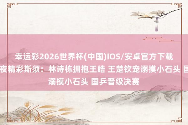 幸运彩2026世界杯(中国)IOS/安卓官方下载 男团夺冠之夜精彩斯须：林诗栋拥抱王皓 王楚钦宠溺摸小石头 国乒晋级决赛