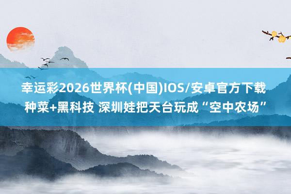 幸运彩2026世界杯(中国)IOS/安卓官方下载 种菜+黑科技 深圳娃把天台玩成“空中农场”