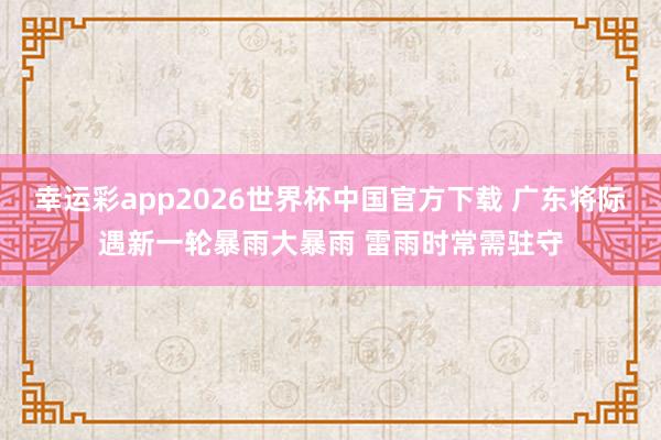 幸运彩app2026世界杯中国官方下载 广东将际遇新一轮暴雨大暴雨 雷雨时常需驻守