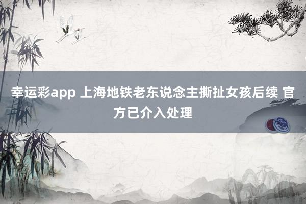 幸运彩app 上海地铁老东说念主撕扯女孩后续 官方已介入处理