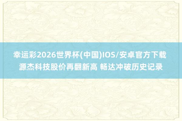 幸运彩2026世界杯(中国)IOS/安卓官方下载 源杰科技股价再翻新高 畅达冲破历史记录