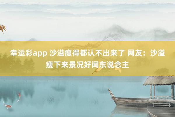 幸运彩app 沙溢瘦得都认不出来了 网友：沙溢瘦下来景况好闻东说念主