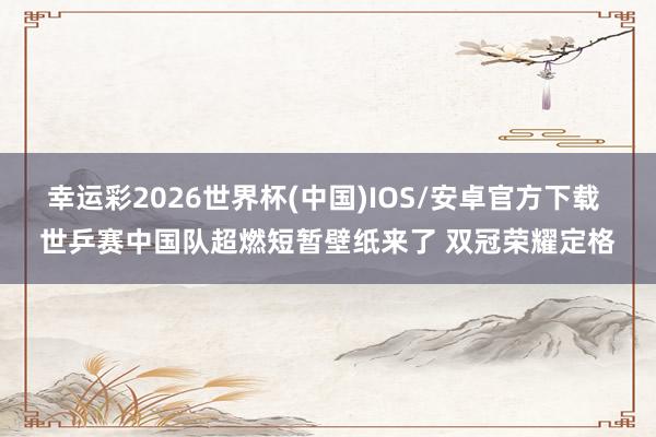 幸运彩2026世界杯(中国)IOS/安卓官方下载 世乒赛中国队超燃短暂壁纸来了 双冠荣耀定格