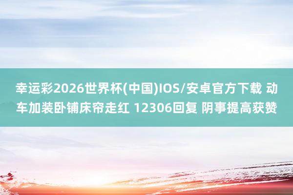 幸运彩2026世界杯(中国)IOS/安卓官方下载 动车加装卧铺床帘走红 12306回复 阴事提高获赞